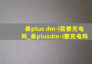 秦plus dm-i需要充电吗_秦plusdm-i要充电吗